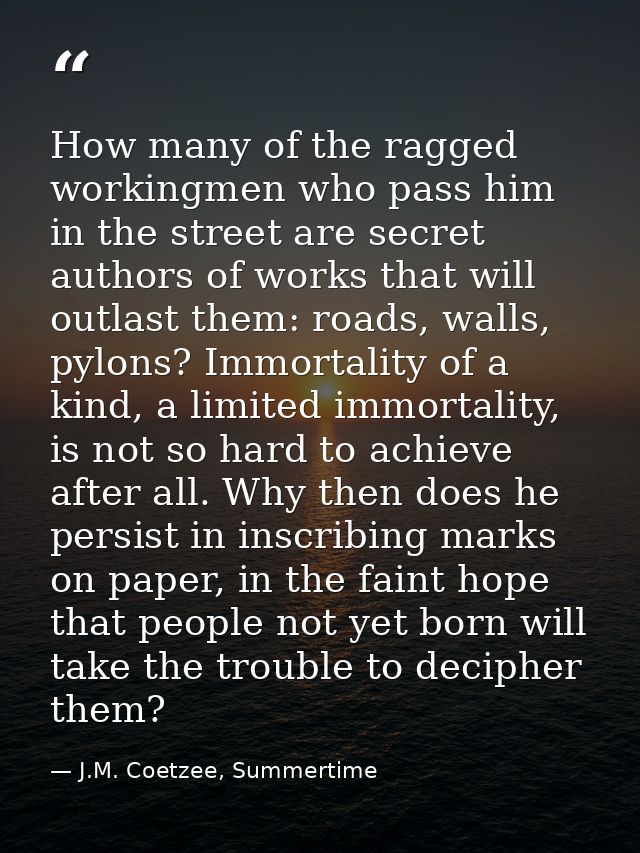 How many of the ragged workingmen who pass him in the street are secret authors of works that will outlast them: roads,  — J.M. Coetzee, Summertime