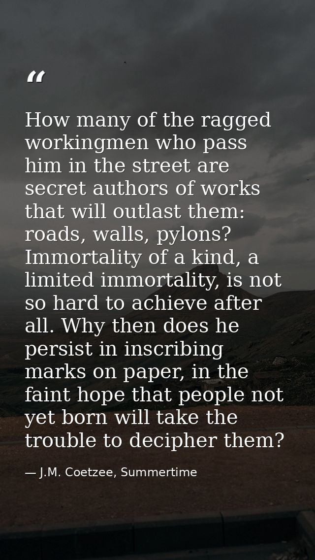 How many of the ragged workingmen who pass him in the street are secret authors of works that will outlast them: roads,  — J.M. Coetzee, Summertime