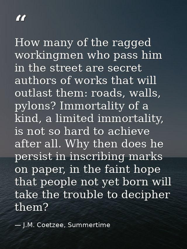 How many of the ragged workingmen who pass him in the street are secret authors of works that will outlast them: roads,  — J.M. Coetzee, Summertime
