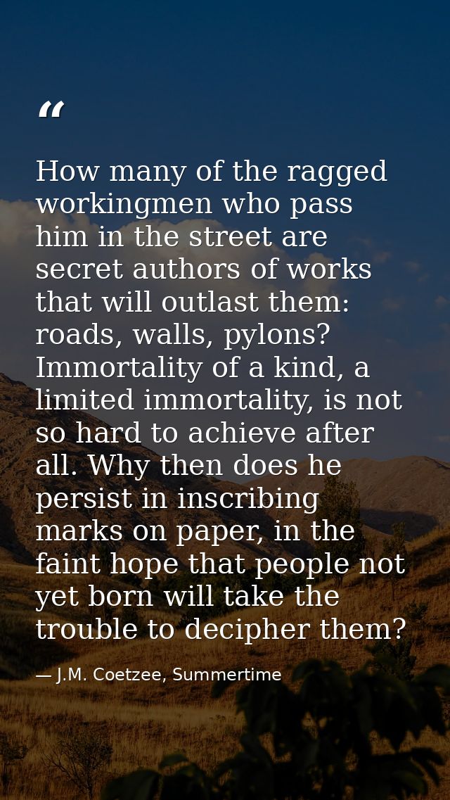 How many of the ragged workingmen who pass him in the street are secret authors of works that will outlast them: roads,  — J.M. Coetzee, Summertime