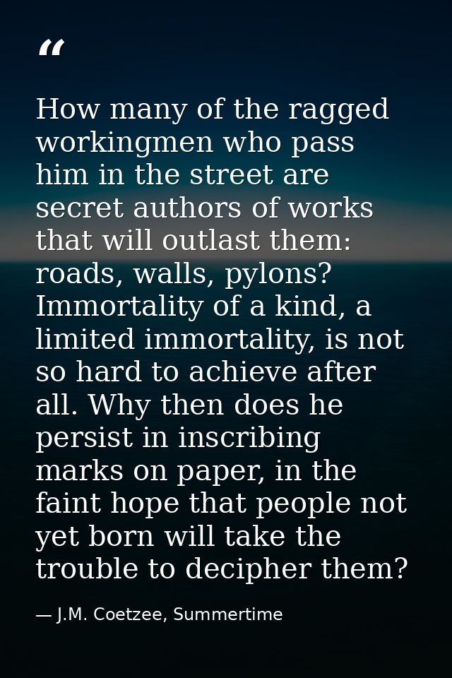 How many of the ragged workingmen who pass him in the street are secret authors of works that will outlast them: roads,  — J.M. Coetzee, Summertime
