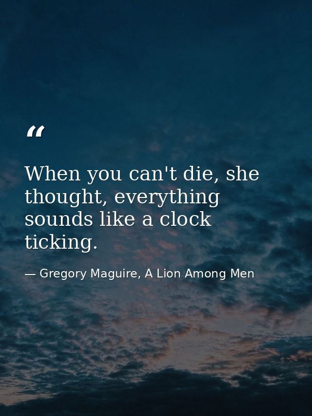 When you can't die, she thought, everything sounds like a clock ticking. — Gregory Maguire, A Lion Among Men