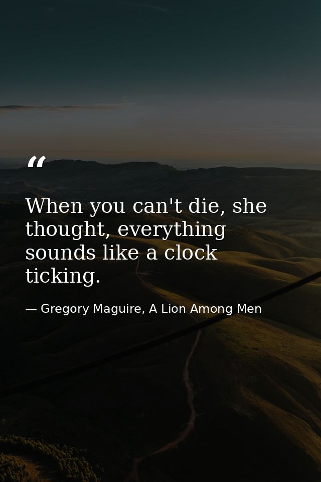 When you can't die, she thought, everything sounds like a clock ticking. — Gregory Maguire, A Lion Among Men