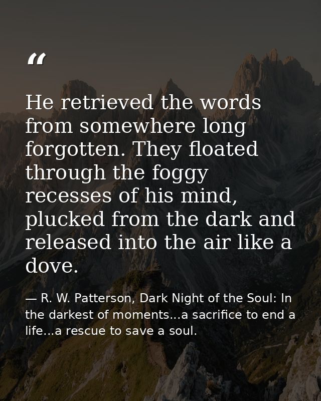 He retrieved the words from somewhere long forgotten. They floated through the foggy recesses of his mind, plucked from  — R. W. Patterson, Dark Night of the Soul: In the darkest of moments...a sacrifice to end a life...a rescue to save a soul.