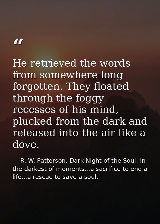 He retrieved the words from somewhere long forgotten. They floated through the foggy recesses of his mind, plucked from  — R. W. Patterson, Dark Night of the Soul: In the darkest of moments...a sacrifice to end a life...a rescue to save a soul.