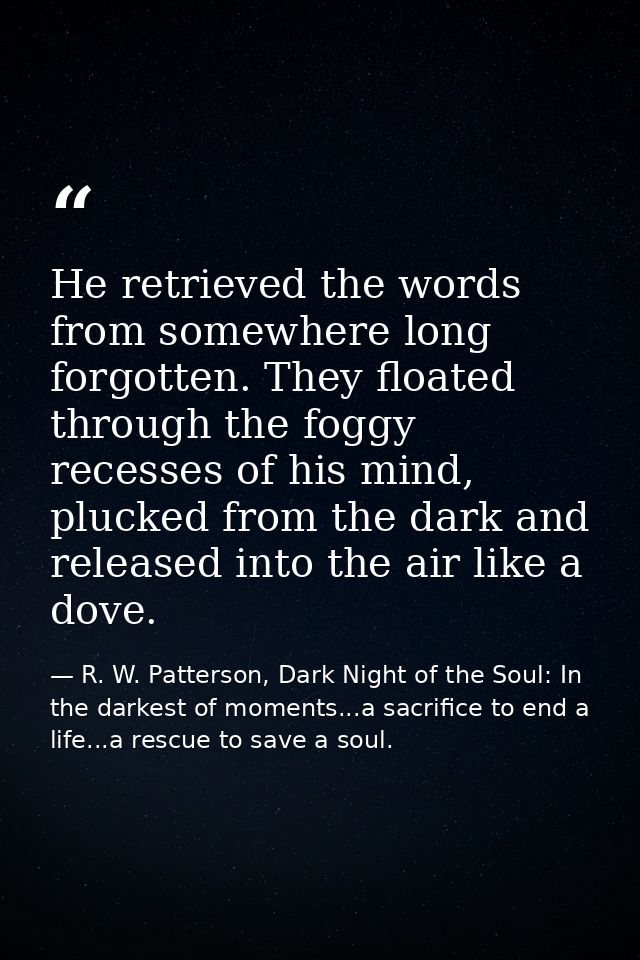 He retrieved the words from somewhere long forgotten. They floated through the foggy recesses of his mind, plucked from  — R. W. Patterson, Dark Night of the Soul: In the darkest of moments...a sacrifice to end a life...a rescue to save a soul.