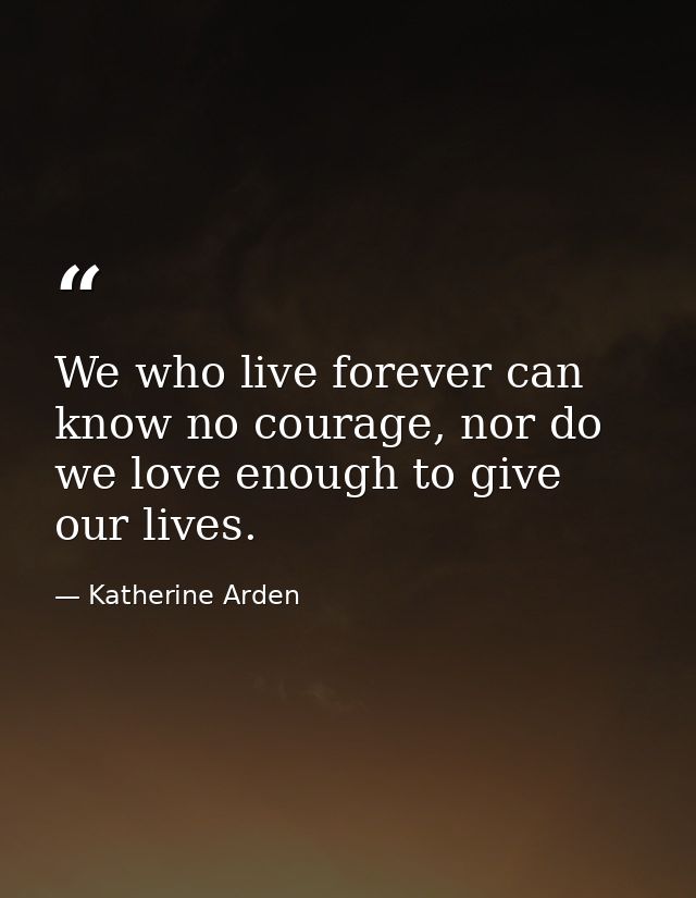 We who live forever can know no courage, nor do we love enough to give our lives. — Katherine Arden