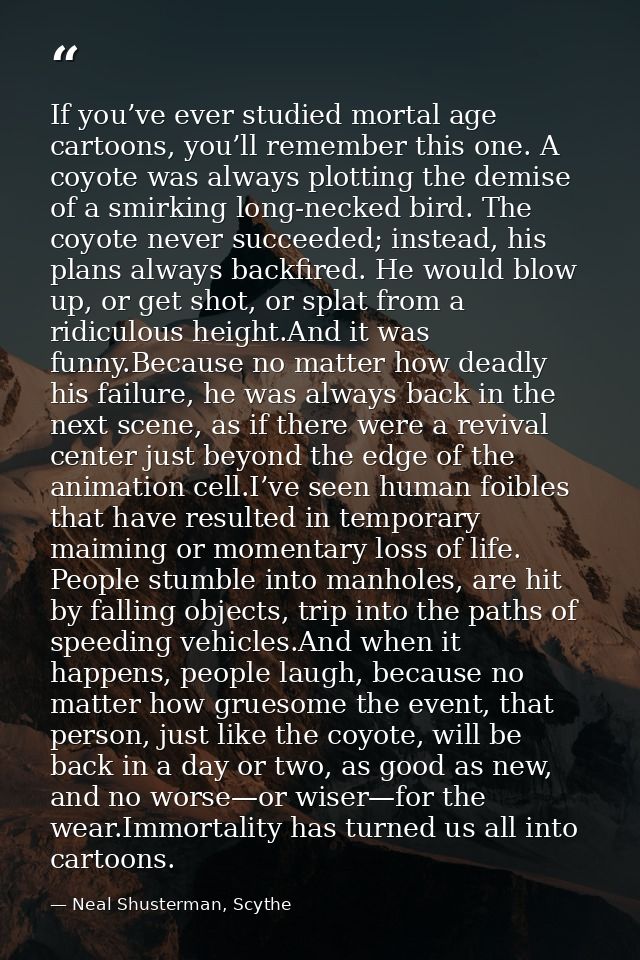 If you’ve ever studied mortal age cartoons, you’ll remember this one. A coyote was always plotting the demise of a smirk — Neal Shusterman, Scythe