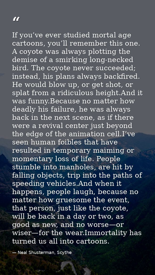 If you’ve ever studied mortal age cartoons, you’ll remember this one. A coyote was always plotting the demise of a smirk — Neal Shusterman, Scythe