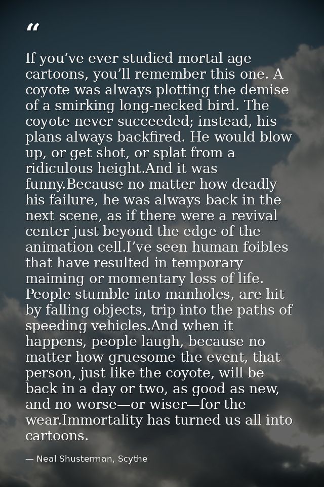 If you’ve ever studied mortal age cartoons, you’ll remember this one. A coyote was always plotting the demise of a smirk — Neal Shusterman, Scythe