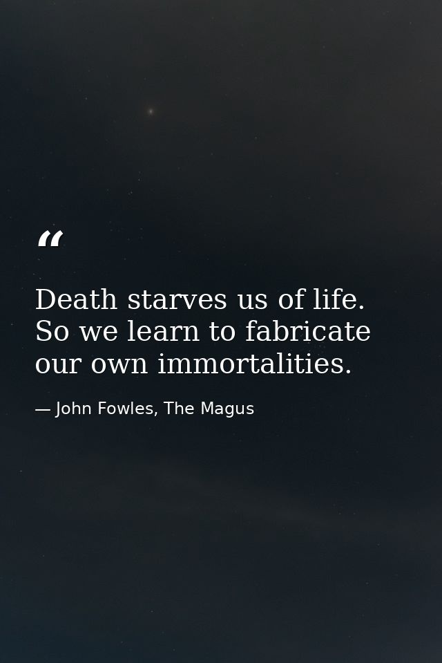 Death starves us of life. So we learn to fabricate our own immortalities. — John Fowles, The Magus