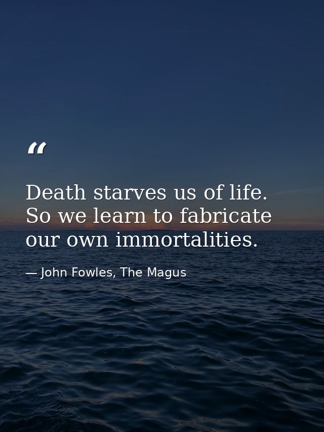 Death starves us of life. So we learn to fabricate our own immortalities. — John Fowles, The Magus