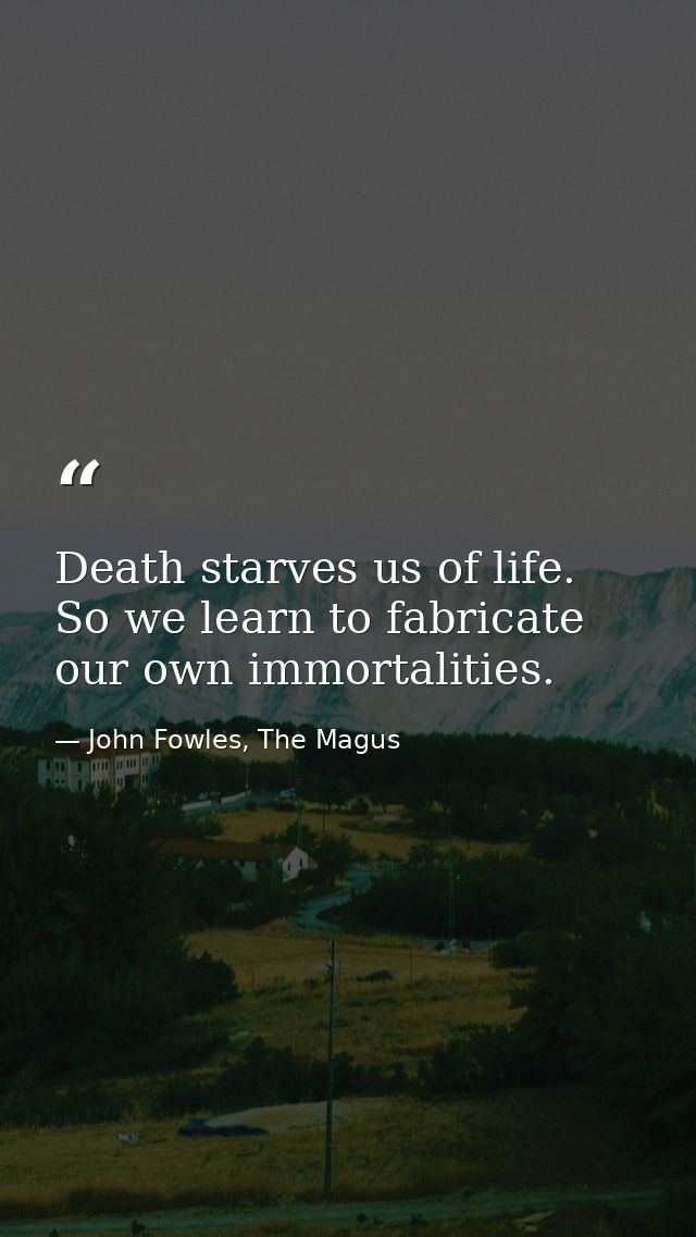 Death starves us of life. So we learn to fabricate our own immortalities. — John Fowles, The Magus
