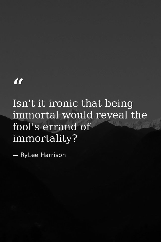 Isn't it ironic that being immortal would reveal the fool's errand of immortality? — RyLee Harrison