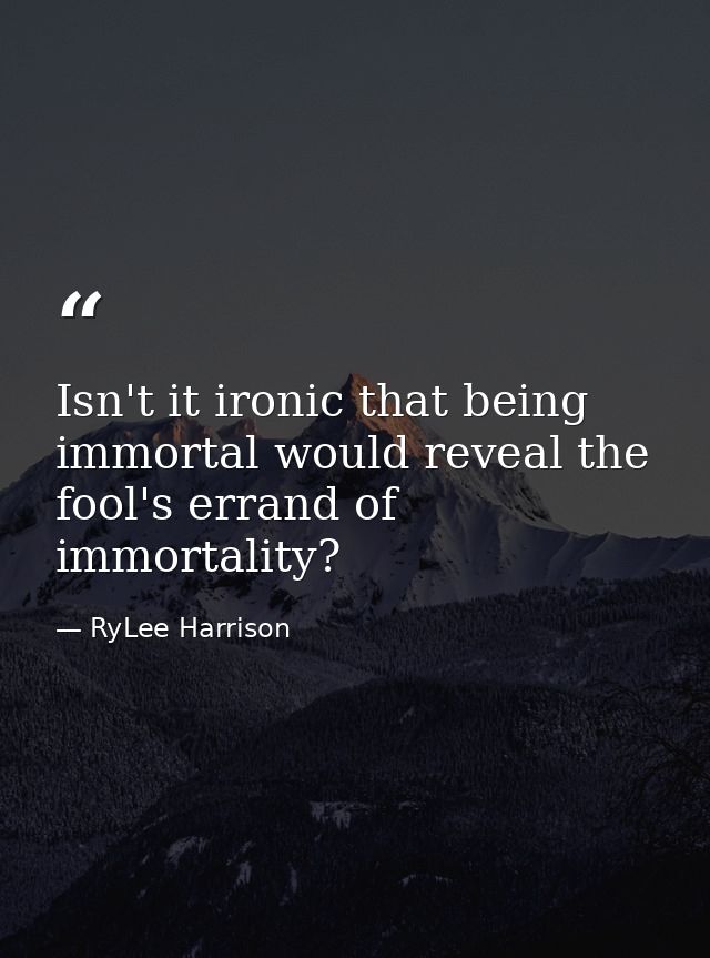 Isn't it ironic that being immortal would reveal the fool's errand of immortality? — RyLee Harrison