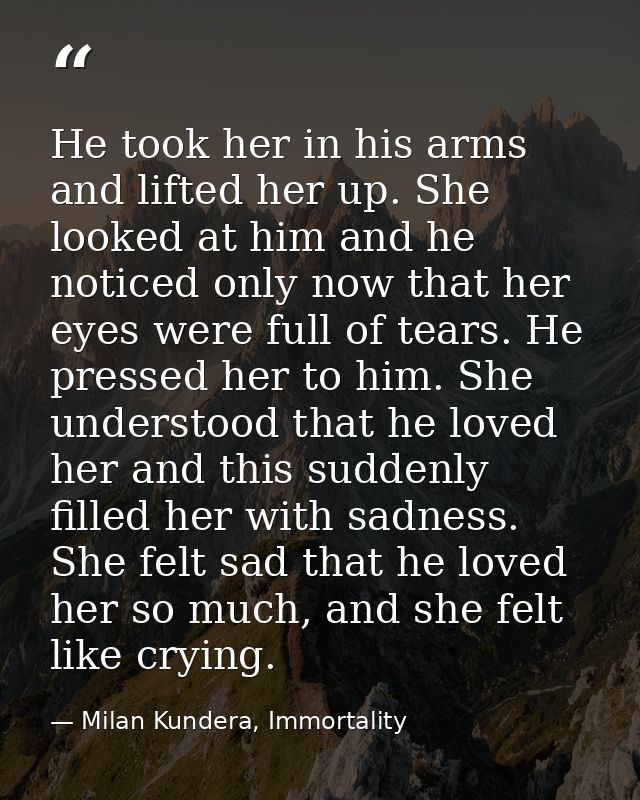He took her in his arms and lifted her up. She looked at him and he noticed only now that her eyes were full of tears. H — Milan Kundera, Immortality