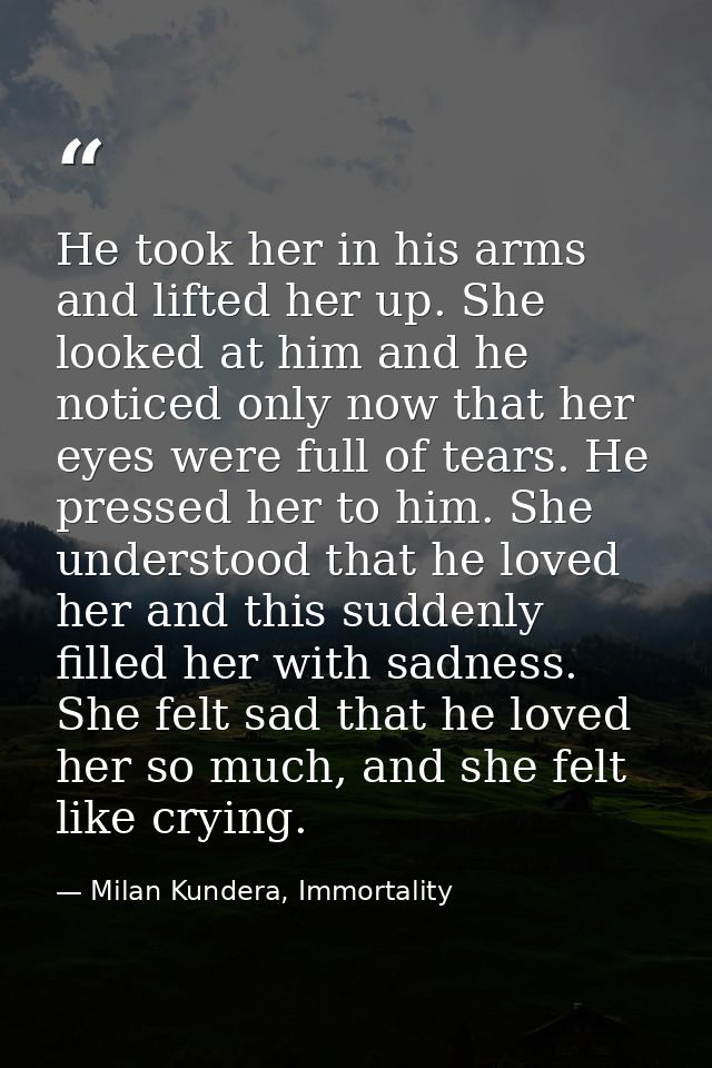 He took her in his arms and lifted her up. She looked at him and he noticed only now that her eyes were full of tears. H — Milan Kundera, Immortality
