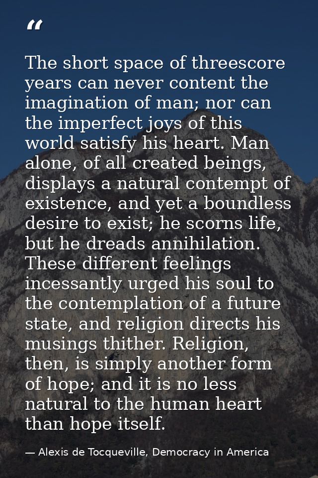 The short space of threescore years can never content the imagination of man; nor can the imperfect joys of this world s — Alexis de Tocqueville, Democracy in America