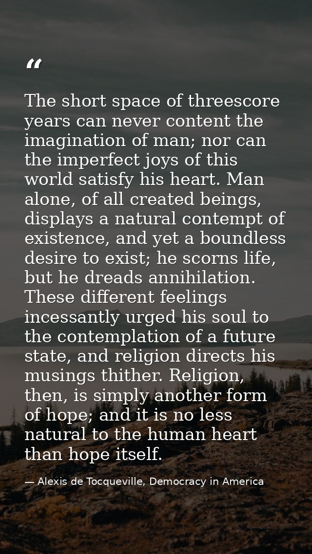 The short space of threescore years can never content the imagination of man; nor can the imperfect joys of this world s — Alexis de Tocqueville, Democracy in America