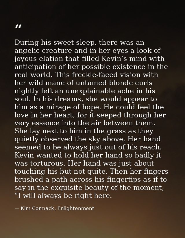 During his sweet sleep, there was an angelic creature and in her eyes a look of joyous elation that filled Kevin’s mind  — Kim Cormack, Enlightenment