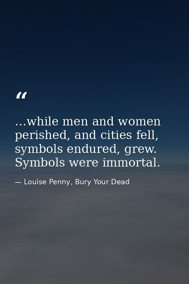 …while men and women perished, and cities fell, symbols endured, grew. Symbols were immortal. — Louise Penny, Bury Your Dead