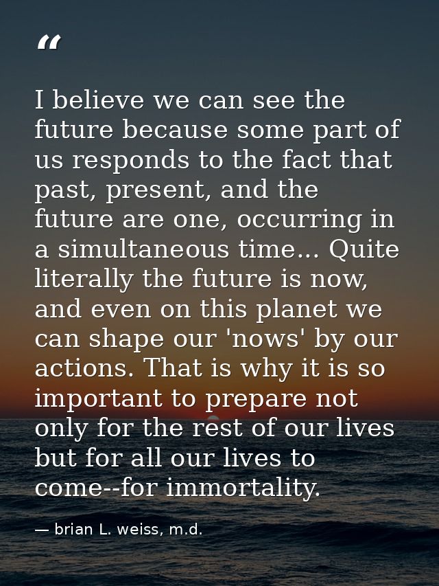 I believe we can see the future because some part of us responds to the fact that past, present, and the future are one, — brian L. weiss, m.d.