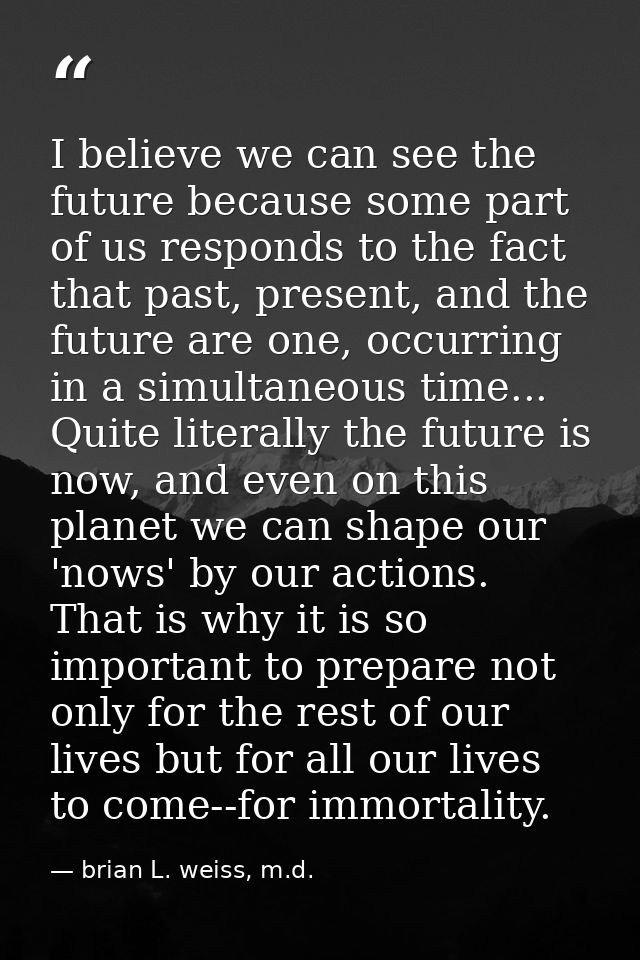 I believe we can see the future because some part of us responds to the fact that past, present, and the future are one, — brian L. weiss, m.d.