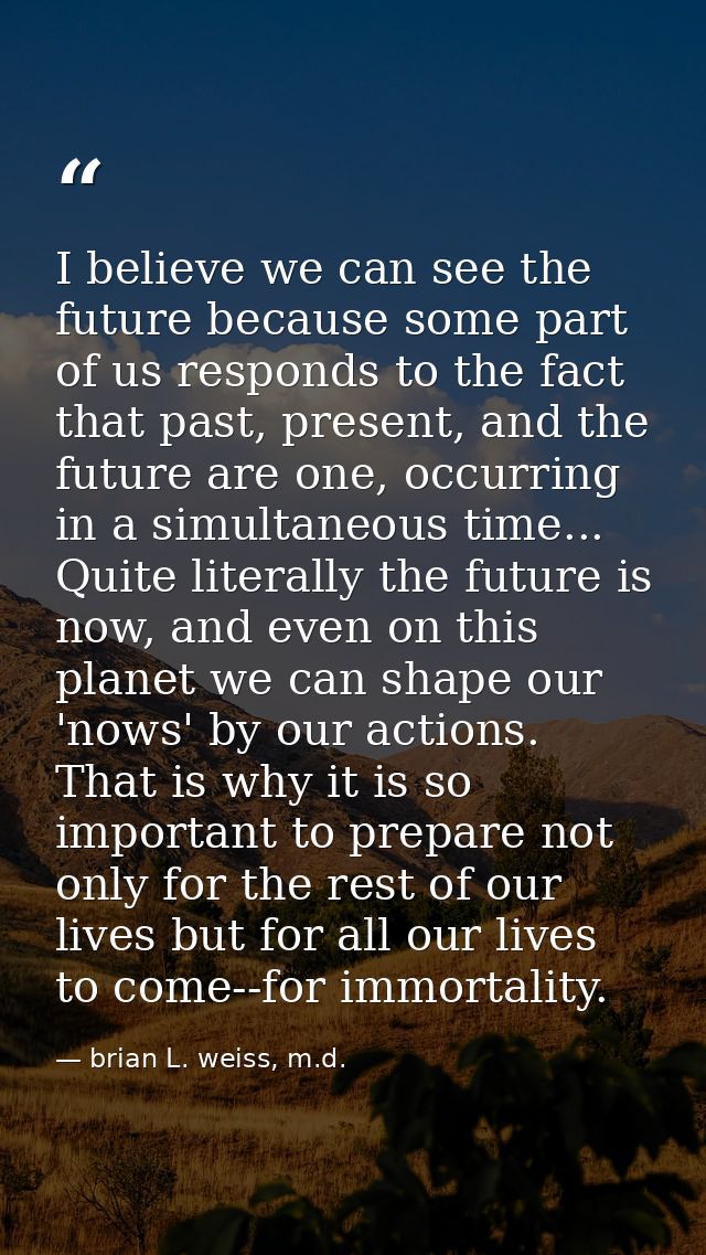 I believe we can see the future because some part of us responds to the fact that past, present, and the future are one, — brian L. weiss, m.d.