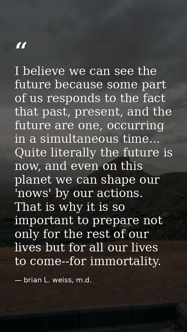I believe we can see the future because some part of us responds to the fact that past, present, and the future are one, — brian L. weiss, m.d.
