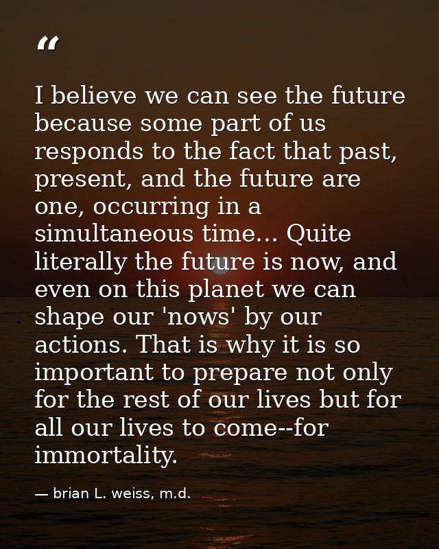 I believe we can see the future because some part of us responds to the fact that past, present, and the future are one, — brian L. weiss, m.d.