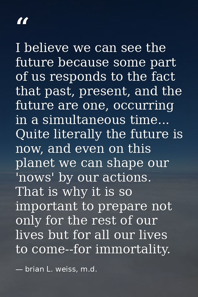 I believe we can see the future because some part of us responds to the fact that past, present, and the future are one, — brian L. weiss, m.d.