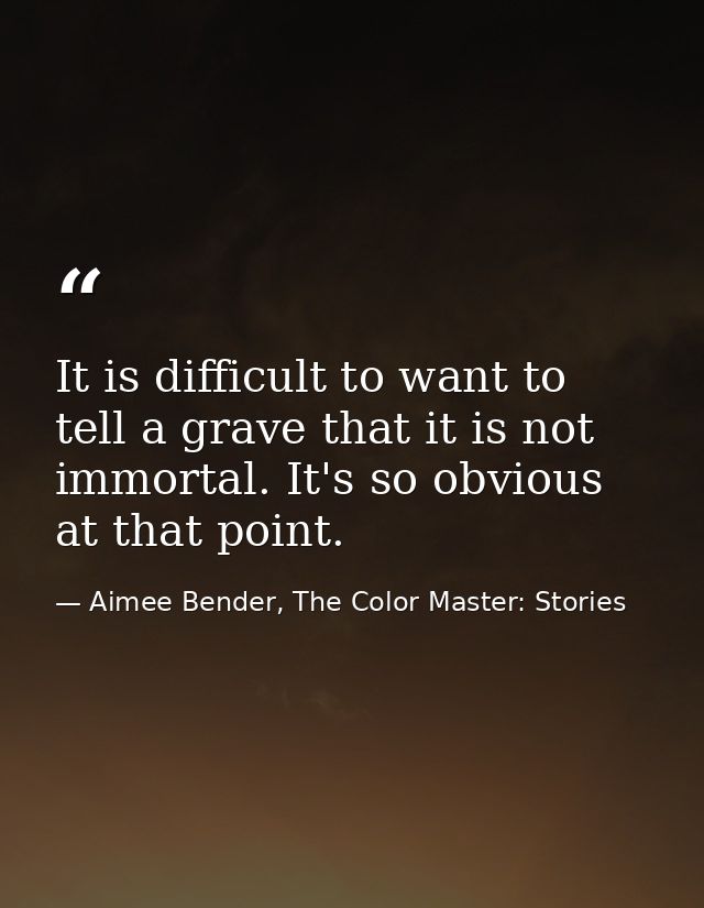 It is difficult to want to tell a grave that it is not immortal. It's so obvious at that point. — Aimee Bender, The Color Master: Stories