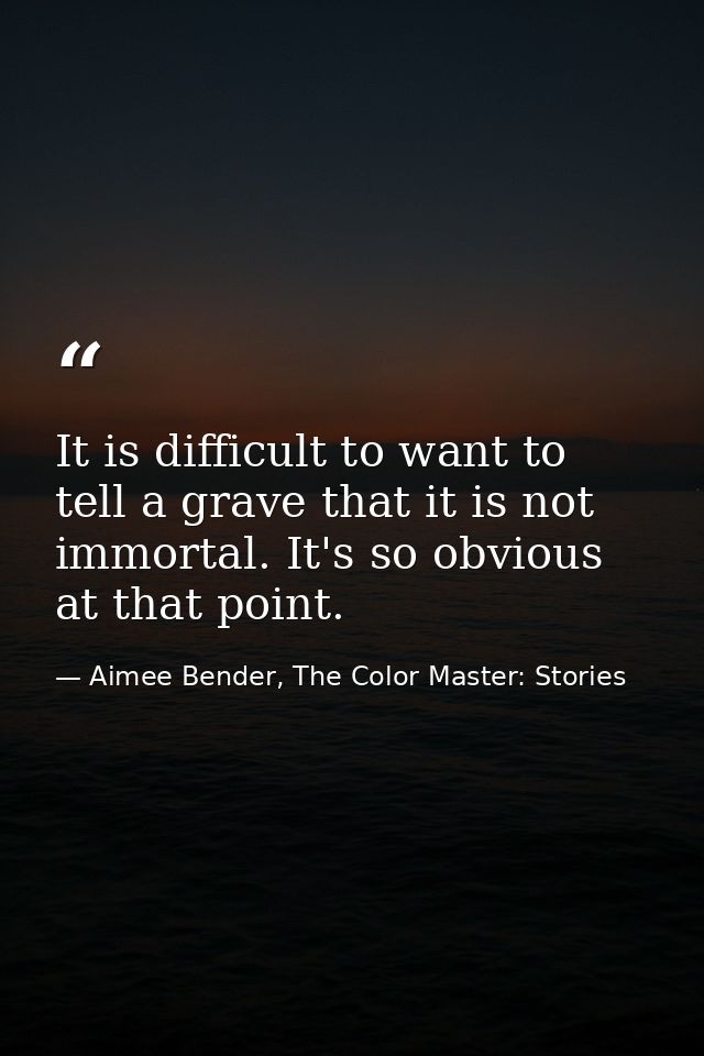 It is difficult to want to tell a grave that it is not immortal. It's so obvious at that point. — Aimee Bender, The Color Master: Stories
