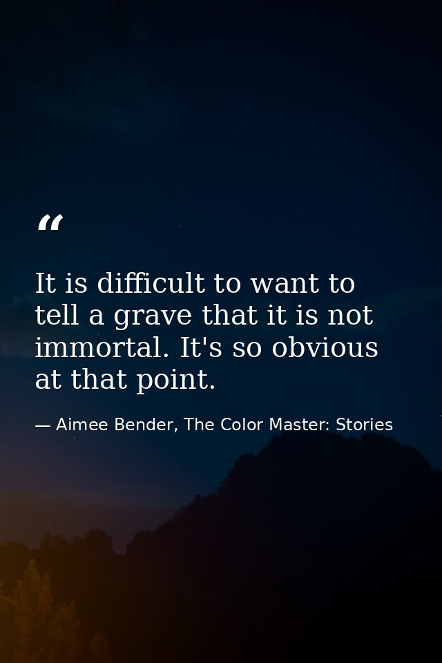 It is difficult to want to tell a grave that it is not immortal. It's so obvious at that point. — Aimee Bender, The Color Master: Stories
