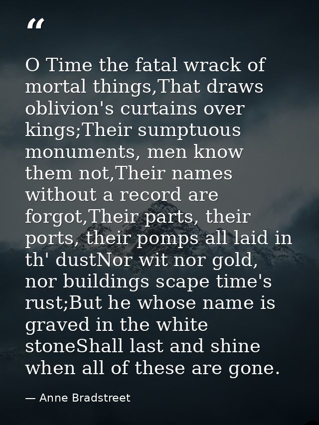 O Time the fatal wrack of mortal things,That draws oblivion's curtains over kings;Their sumptuous monuments, men know th — Anne Bradstreet