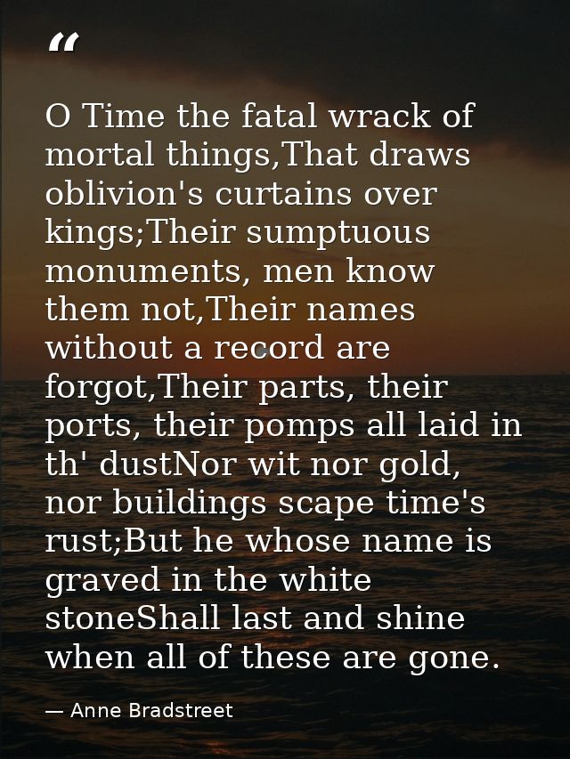O Time the fatal wrack of mortal things,That draws oblivion's curtains over kings;Their sumptuous monuments, men know th — Anne Bradstreet
