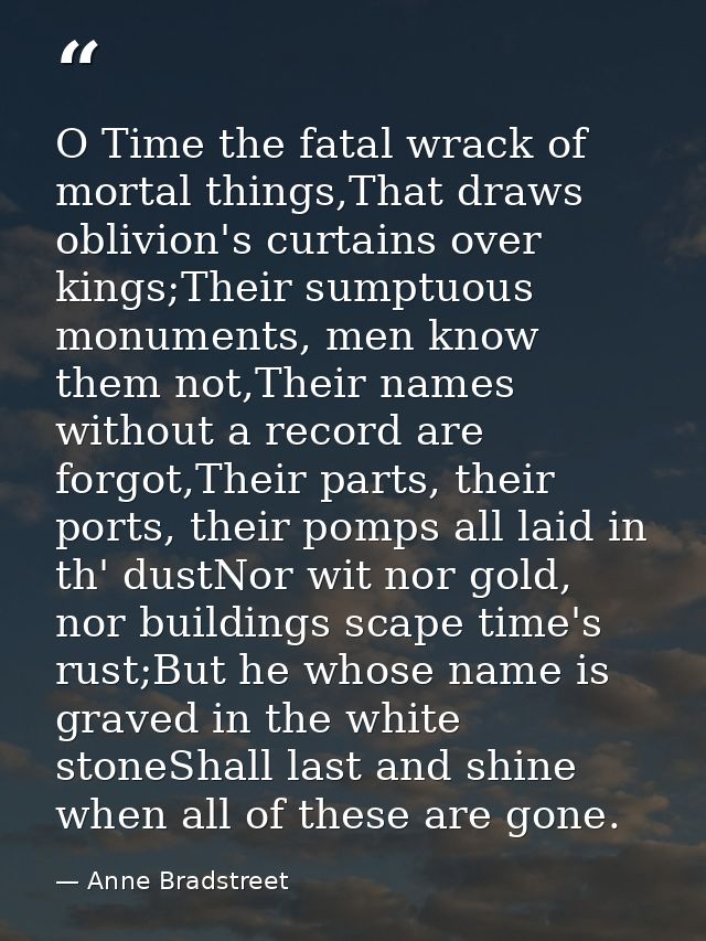 O Time the fatal wrack of mortal things,That draws oblivion's curtains over kings;Their sumptuous monuments, men know th — Anne Bradstreet
