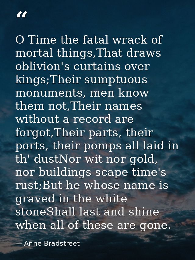 O Time the fatal wrack of mortal things,That draws oblivion's curtains over kings;Their sumptuous monuments, men know th — Anne Bradstreet