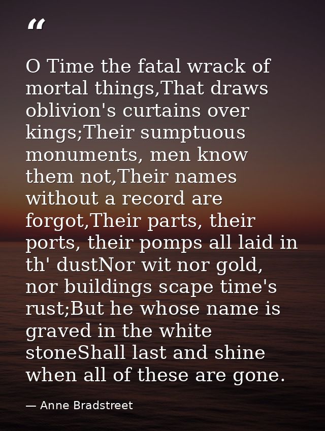 O Time the fatal wrack of mortal things,That draws oblivion's curtains over kings;Their sumptuous monuments, men know th — Anne Bradstreet