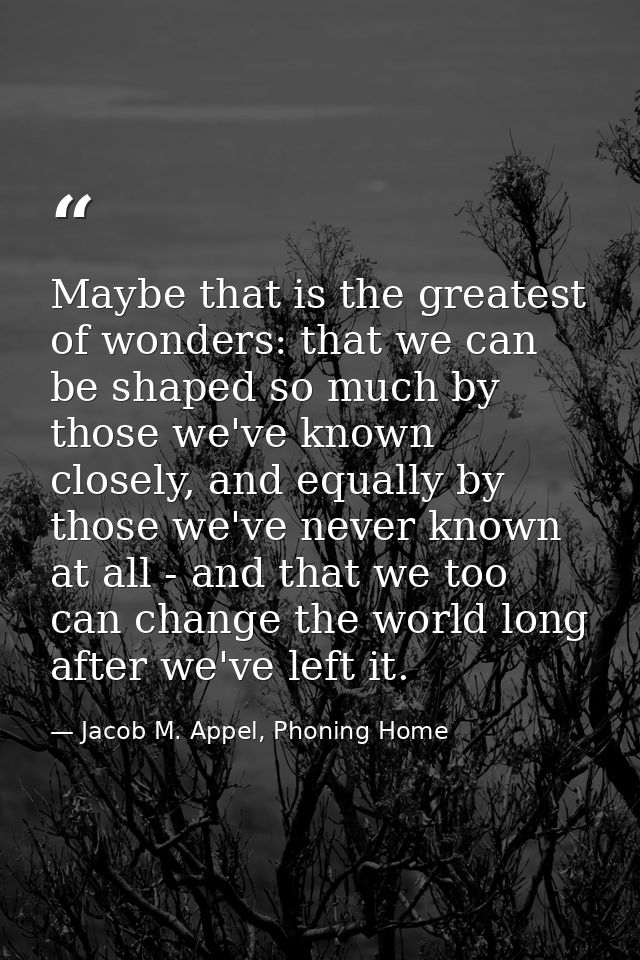 Maybe that is the greatest of wonders: that we can be shaped so much by those we've known closely, and equally by those  — Jacob M. Appel, Phoning Home