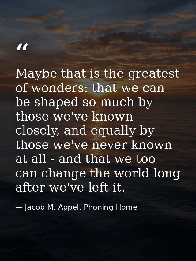 Maybe that is the greatest of wonders: that we can be shaped so much by those we've known closely, and equally by those  — Jacob M. Appel, Phoning Home