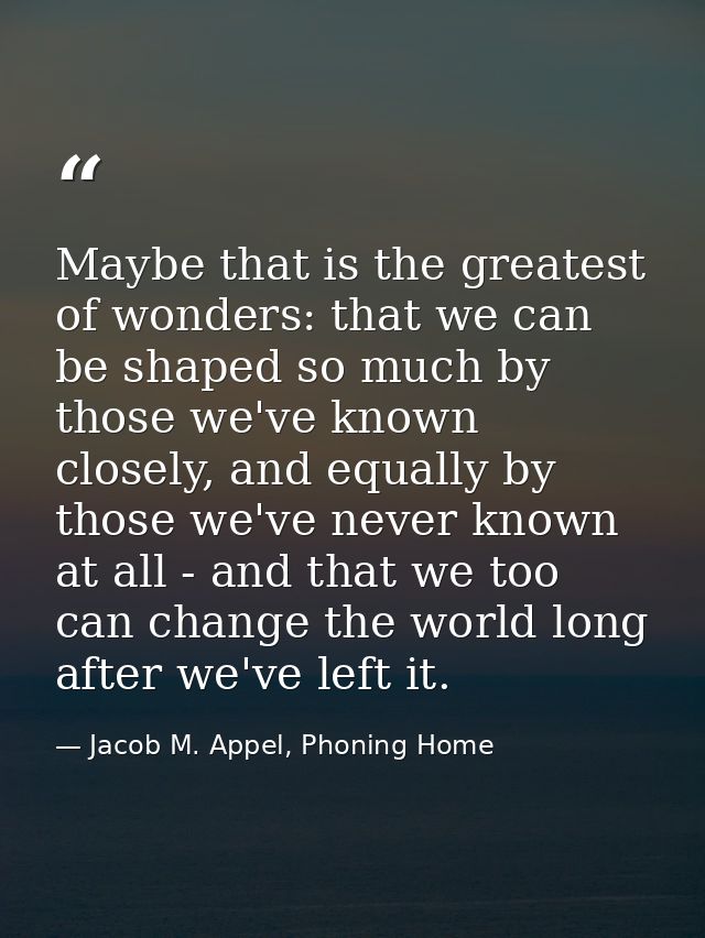 Maybe that is the greatest of wonders: that we can be shaped so much by those we've known closely, and equally by those  — Jacob M. Appel, Phoning Home
