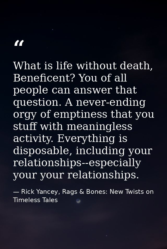 What is life without death, Beneficent? You of all people can answer that question. A never-ending orgy of emptiness tha — Rick Yancey, Rags & Bones: New Twists on Timeless Tales