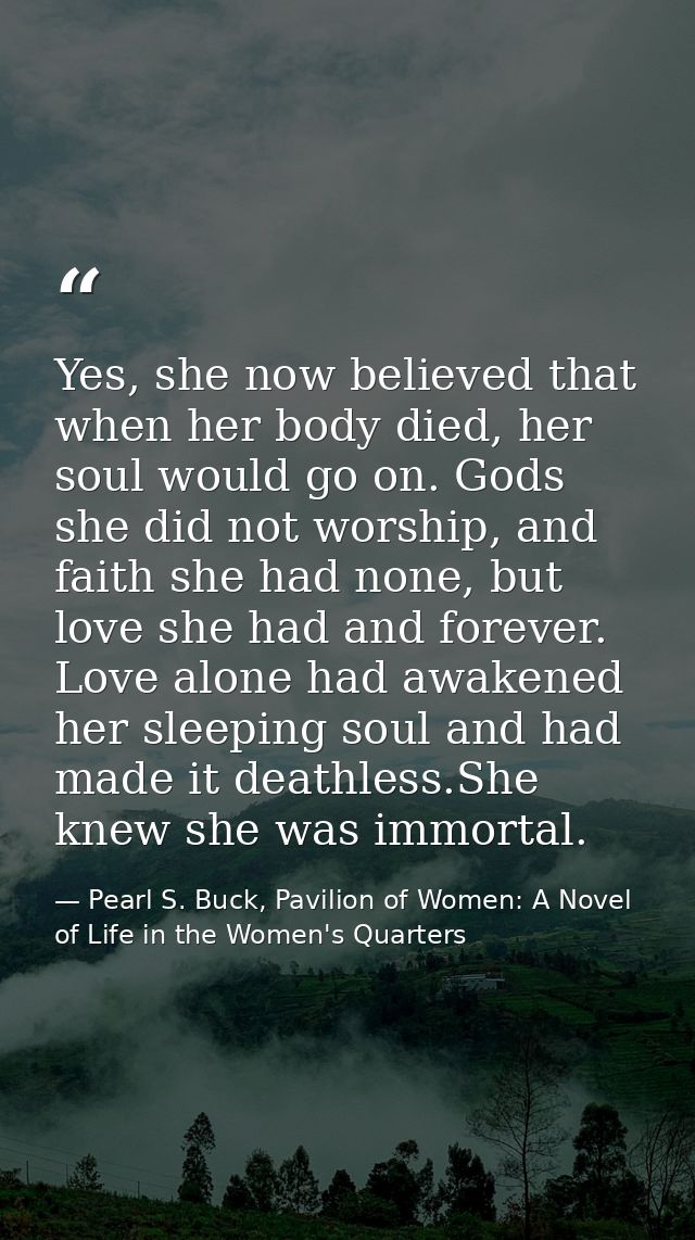 Yes, she now believed that when her body died, her soul would go on. Gods she did not worship, and faith she had none, b — Pearl S. Buck, Pavilion of Women: A Novel of Life in the Women's Quarters