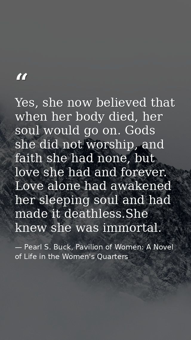 Yes, she now believed that when her body died, her soul would go on. Gods she did not worship, and faith she had none, b — Pearl S. Buck, Pavilion of Women: A Novel of Life in the Women's Quarters