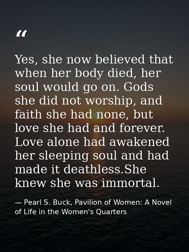 Yes, she now believed that when her body died, her soul would go on. Gods she did not worship, and faith she had none, b — Pearl S. Buck, Pavilion of Women: A Novel of Life in the Women's Quarters