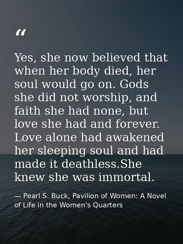 Yes, she now believed that when her body died, her soul would go on. Gods she did not worship, and faith she had none, b — Pearl S. Buck, Pavilion of Women: A Novel of Life in the Women's Quarters