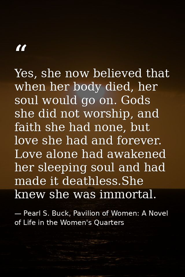Yes, she now believed that when her body died, her soul would go on. Gods she did not worship, and faith she had none, b — Pearl S. Buck, Pavilion of Women: A Novel of Life in the Women's Quarters