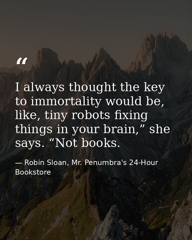 I always thought the key to immortality would be, like, tiny robots fixing things in your brain,” she says. “Not books. — Robin Sloan, Mr. Penumbra's 24-Hour Bookstore