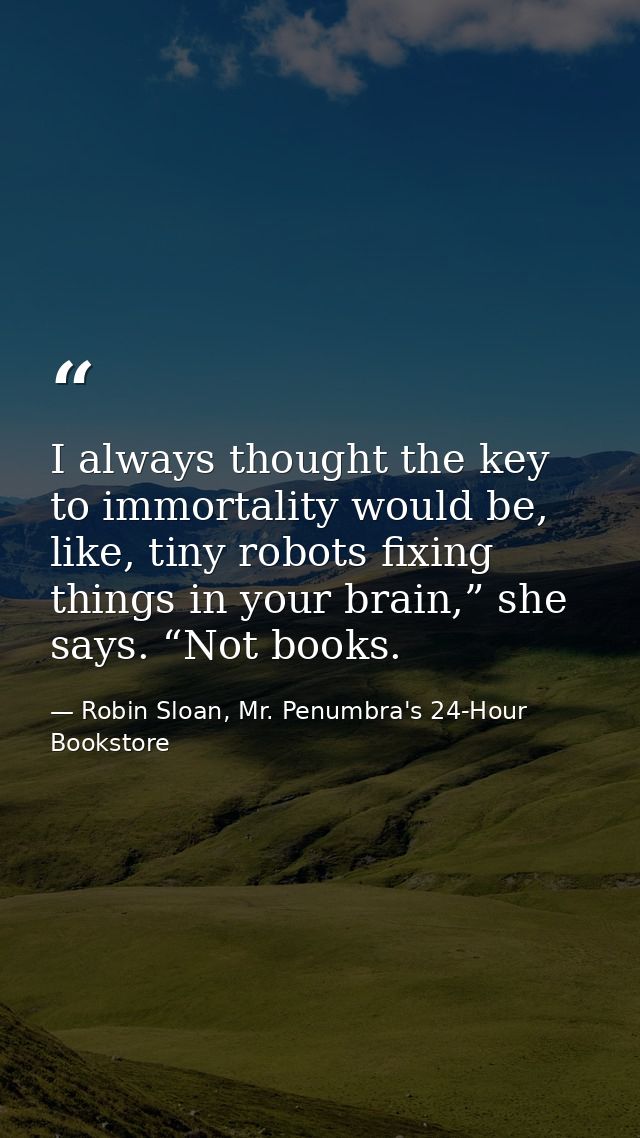 I always thought the key to immortality would be, like, tiny robots fixing things in your brain,” she says. “Not books. — Robin Sloan, Mr. Penumbra's 24-Hour Bookstore